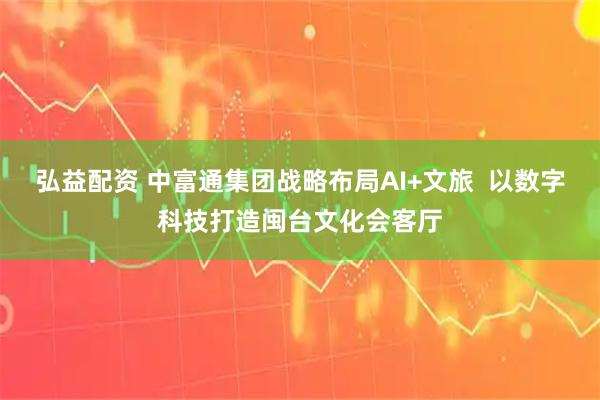 弘益配资 中富通集团战略布局AI+文旅  以数字科技打造闽台文化会客厅