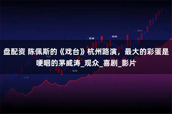 盘配资 陈佩斯的《戏台》杭州路演，最大的彩蛋是哽咽的茅威涛_观众_喜剧_影片