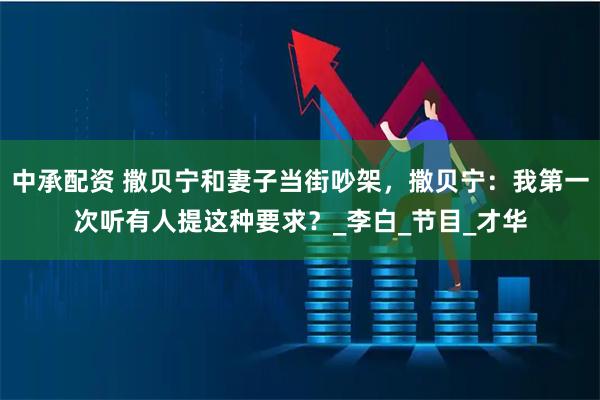 中承配资 撒贝宁和妻子当街吵架，撒贝宁：我第一次听有人提这种要求？_李白_节目_才华