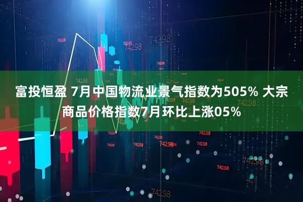 富投恒盈 7月中国物流业景气指数为505% 大宗商品价格指数7月环比上涨05%