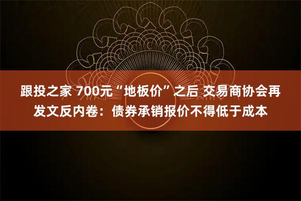 跟投之家 700元“地板价”之后 交易商协会再发文反内卷:债券承销报价不得低于成本