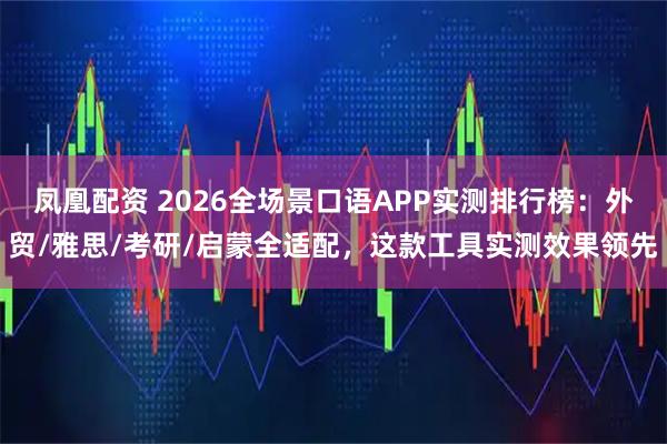 凤凰配资 2026全场景口语APP实测排行榜：外贸/雅思/考研/启蒙全适配，这款工具实测效果领先