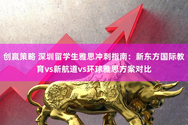 创赢策略 深圳留学生雅思冲刺指南：新东方国际教育vs新航道vs环球雅思方案对比