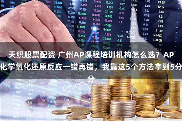 天织股票配资 广州AP课程培训机构怎么选？AP化学氧化还原反应一错再错，我靠这5个方法拿到5分