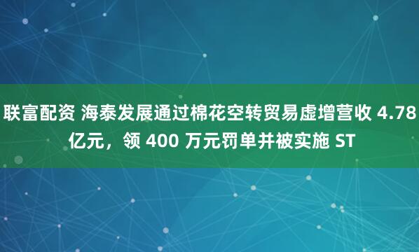 联富配资 海泰发展通过棉花空转贸易虚增营收 4.78 亿元，领 400 万元罚单并被实施 ST