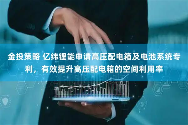 金投策略 亿纬锂能申请高压配电箱及电池系统专利，有效提升高压配电箱的空间利用率