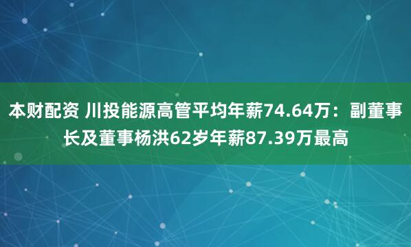 本财配资 川投能源高管平均年薪74.64万：副董事长及董事杨洪62岁年薪87.39万最高