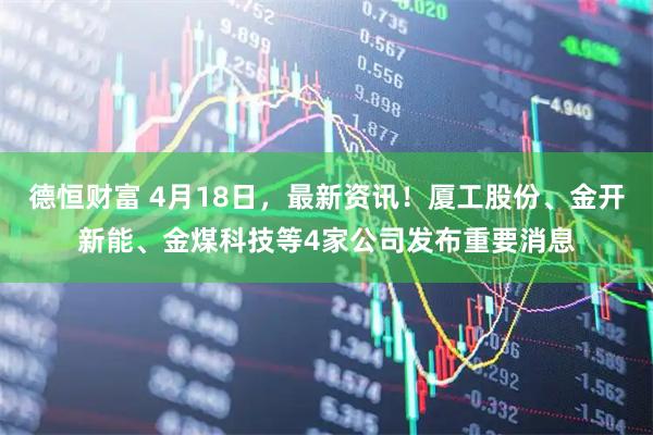 德恒财富 4月18日，最新资讯！厦工股份、金开新能、金煤科技等4家公司发布重要消息