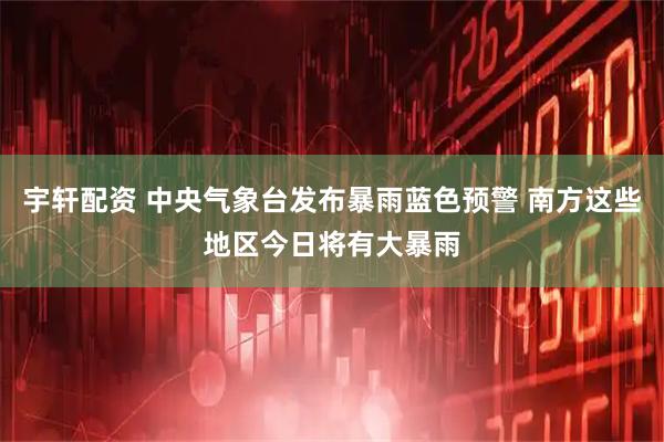 宇轩配资 中央气象台发布暴雨蓝色预警 南方这些地区今日将有大暴雨