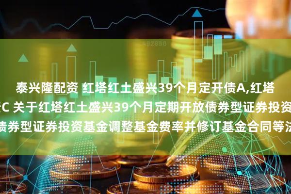 泰兴隆配资 红塔红土盛兴39个月定开债A,红塔红土盛兴39个月定开债C 关于红塔红土盛兴39个月定期开放债券型证券投资基金调整基金费率并修订基金合同等法律文件的公告