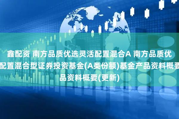 鑫配资 南方品质优选灵活配置混合A 南方品质优选灵活配置混合型证券投资基金(A类份额)基金产品资料概要(更新)