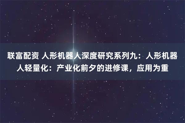 联富配资 人形机器人深度研究系列九：人形机器人轻量化：产业化前夕的进修课，应用为重