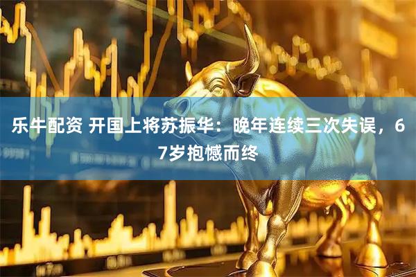 乐牛配资 开国上将苏振华：晚年连续三次失误，67岁抱憾而终
