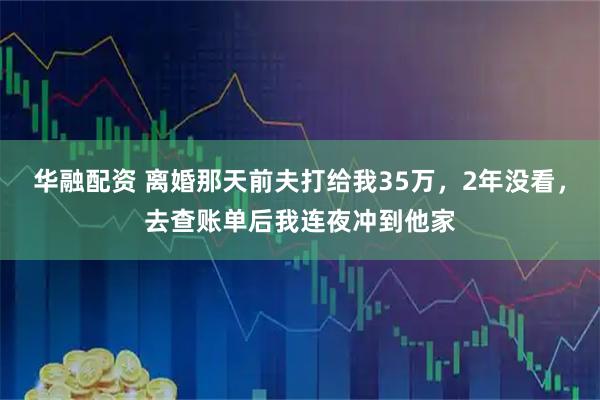 华融配资 离婚那天前夫打给我35万，2年没看，去查账单后我连夜冲到他家