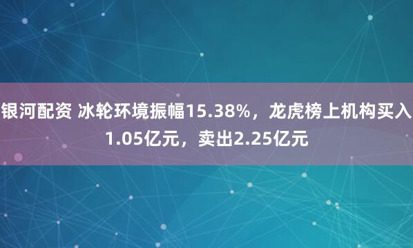 银河配资 冰轮环境振幅15.38%，龙虎榜上机构买入1.05亿元，卖出2.25亿元