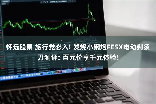怀远股票 旅行党必入! 发烧小钢炮FESX电动剃须刀测评: 百元价享千元体验!