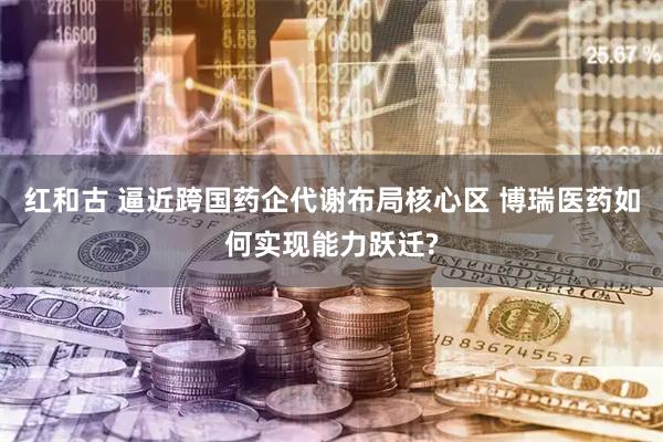 红和古 逼近跨国药企代谢布局核心区 博瑞医药如何实现能力跃迁?