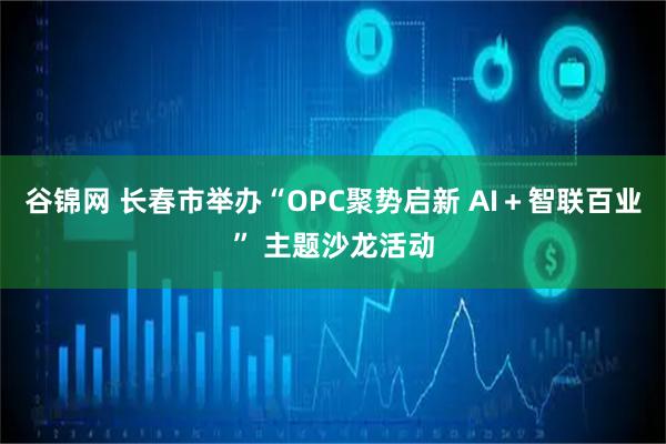 谷锦网 长春市举办“OPC聚势启新 AI＋智联百业” 主题沙龙活动