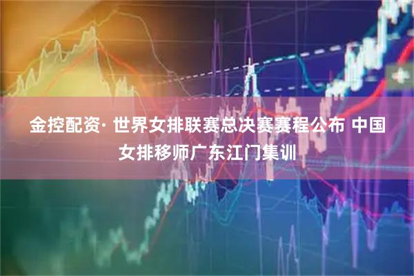 金控配资· 世界女排联赛总决赛赛程公布 中国女排移师广东江门集训