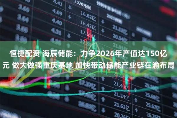 恒捷配资 海辰储能：力争2026年产值达150亿元 做大做强重庆基地 加快带动储能产业链在渝布局
