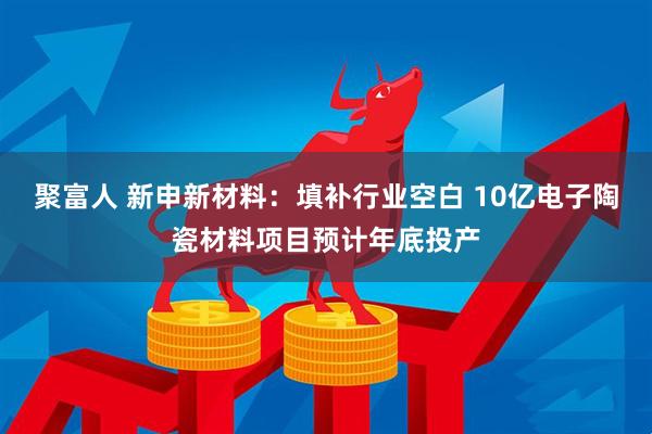 聚富人 新申新材料：填补行业空白 10亿电子陶瓷材料项目预计年底投产