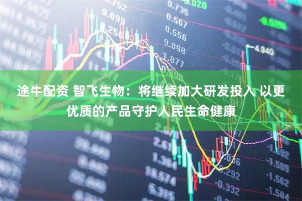 途牛配资 智飞生物：将继续加大研发投入 以更优质的产品守护人民生命健康