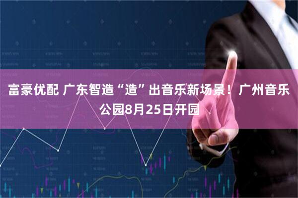 富豪优配 广东智造“造”出音乐新场景！广州音乐公园8月25日开园