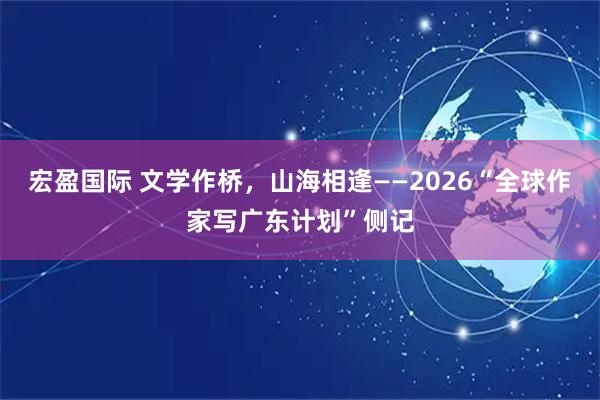 宏盈国际 文学作桥，山海相逢——2026“全球作家写广东计划”侧记