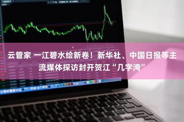 云管家 一江碧水绘新卷!新华社、中国日报等主流媒体探访封开贺江“几字湾”