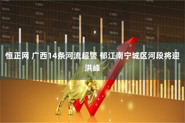 恒正网 广西14条河流超警 郁江南宁城区河段将迎洪峰