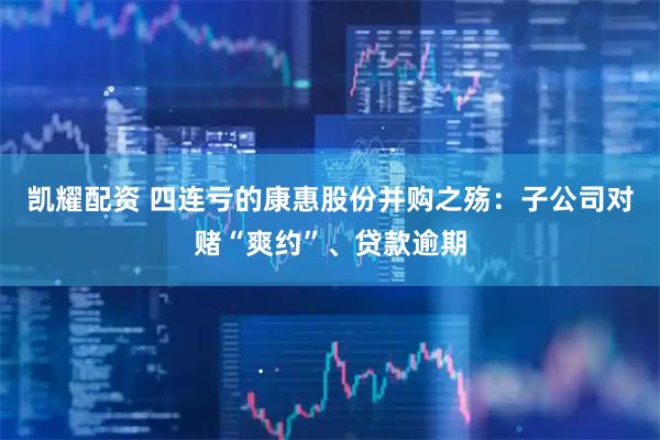 凯耀配资 四连亏的康惠股份并购之殇：子公司对赌“爽约”、贷款逾期